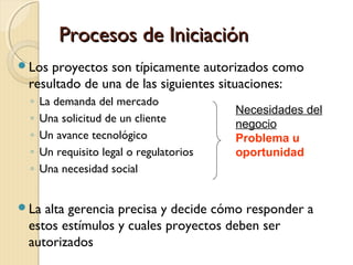 Procesos de Iniciación
Los

proyectos son típicamente autorizados como
resultado de una de las siguientes situaciones:
◦
◦
◦
◦
◦

La demanda del mercado
Una solicitud de un cliente
Un avance tecnológico
Un requisito legal o regulatorios
Una necesidad social

La

Necesidades del
negocio
Problema u
oportunidad

alta gerencia precisa y decide cómo responder a
estos estímulos y cuales proyectos deben ser
autorizados

 