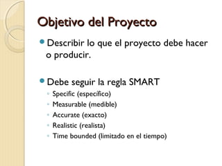 Objetivo del Proyecto
Describir

lo que el proyecto debe hacer
o producir.

Debe
◦
◦
◦
◦
◦

seguir la regla SMART

Specific (específico)
Measurable (medible)
Accurate (exacto)
Realistic (realista)
Time bounded (limitado en el tiempo)

 