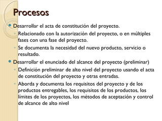 Procesos
 Desarrollar

el acta de constitución del proyecto.
◦ Relacionado con la autorización del proyecto, o en múltiples
fases con una fase del proyecto.
◦ Se documenta la necesidad del nuevo producto, servicio o
resultado.
 Desarrollar el enunciado del alcance del proyecto (preliminar)
◦ Definición preliminar de alto nivel del proyecto usando el acta
de constitución del proyecto y otras entradas.
◦ Aborda y documenta los requisitos del proyecto y de los
productos entregables, los requisitos de los productos, los
límites de los proyectos, los métodos de aceptación y control
de alcance de alto nivel

 