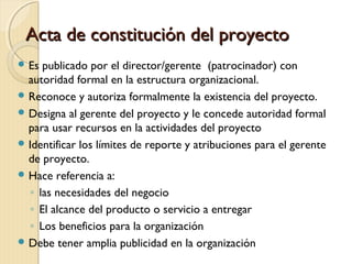 Acta de constitución del proyecto
 Es

publicado por el director/gerente (patrocinador) con
autoridad formal en la estructura organizacional.
 Reconoce y autoriza formalmente la existencia del proyecto.
 Designa al gerente del proyecto y le concede autoridad formal
para usar recursos en la actividades del proyecto
 Identificar los límites de reporte y atribuciones para el gerente
de proyecto.
 Hace referencia a:
◦ las necesidades del negocio
◦ El alcance del producto o servicio a entregar
◦ Los beneficios para la organización
 Debe tener amplia publicidad en la organización

 
