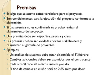 Premisas
 Es

algo que se asume como verdadero para el proyecto.
 Son condicionantes para la ejecución del proyecto conforme a la
planeación.
 Si una premisa no es confirmada es preciso revisar el
planeamiento del proyecto.
 Una premisa debe ser específica, precisa y clara.
 Las premisas deben ser validadas por los stakeholders y
resguardan al gerente de proyectos.
 Ejemplos
◦ Un analista de sistemas debe estar disponible el 1º/febrero
◦ Cambios adicionales deben ser asumidos por el contratante
◦ Cada albañil hace 20 metros lineales por día
◦ El tipo de cambio en el año será de 2.85 soles por dólar

 