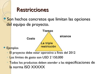 Restricciones
Son

hechos concretos que limitan las opciones
del equipo de proyecto.
Tiempo
alcance

Costo
 Ejemplos

La triple
restricción

◦ El proyecto debe estar operativo a fines del 2012
◦ Los límites de gasto son USD 2´150,000
◦ Todos los productos deben atender a las especificaciones de

la norma ISO XXXXX

 