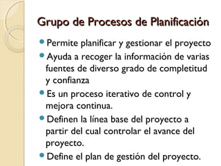 Grupo de Procesos de Planificación
Permite

planificar y gestionar el proyecto
Ayuda a recoger la información de varias
fuentes de diverso grado de completitud
y confianza
Es un proceso iterativo de control y
mejora continua.
Definen la línea base del proyecto a
partir del cual controlar el avance del
proyecto.
Define el plan de gestión del proyecto.

 
