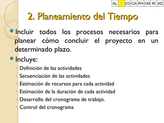 AL TI CO CA RH CM RI AD

2. Planeamiento del Tiempo
Incluir

todos los procesos necesarios para
planear cómo concluir el proyecto en un
determinado plazo.
Incluye:
◦
◦
◦
◦
◦
◦

Definición de las actividades
Secuenciación de las actividades
Estimación de recursos para cada actividad
Estimación de la duración de cada actividad
Desarrollo del cronograma de trabajo.
Control del cronograma

 
