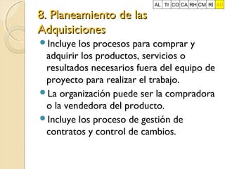 8. Planeamiento de las
Adquisiciones
Incluye

AL TI CO CA RH CM RI AD

los procesos para comprar y
adquirir los productos, servicios o
resultados necesarios fuera del equipo de
proyecto para realizar el trabajo.
La organización puede ser la compradora
o la vendedora del producto.
Incluye los proceso de gestión de
contratos y control de cambios.

 