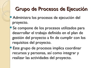 Grupo de Procesos de Ejecución
Administra

los procesos de ejecución del

proyecto.
Se compone de los procesos utilizados para
desarrollar el trabajo definido en el plan de
gestión del proyecto a fin de cumplir con los
requisitos del proyecto.
Este grupo de procesos implica coordinar
recursos y personas, así como integrar y
realizar las actividades del proyecto.

 
