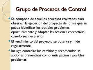 Grupo de Procesos de Control
Se

compone de aquellos procesos realizados para
observar la ejecución del proyecto de forma que se
pueda identificar los posibles problemas
oportunamente y adoptar las acciones correctivas,
cuando sea necesario.
El rendimiento del proyecto se observa y mide
regularmente.
Incluye controlar los cambios y recomendar las
acciones preventivas como anticipación a posibles
problemas.

 