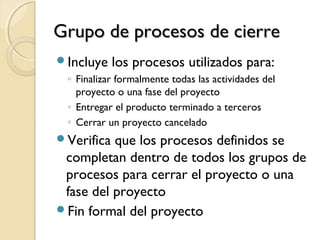 Grupo de procesos de cierre
Incluye

los procesos utilizados para:

◦ Finalizar formalmente todas las actividades del
proyecto o una fase del proyecto
◦ Entregar el producto terminado a terceros
◦ Cerrar un proyecto cancelado

Verifica

que los procesos definidos se
completan dentro de todos los grupos de
procesos para cerrar el proyecto o una
fase del proyecto
Fin formal del proyecto

 