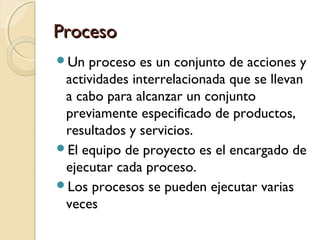 Proceso
Un

proceso es un conjunto de acciones y
actividades interrelacionada que se llevan
a cabo para alcanzar un conjunto
previamente especificado de productos,
resultados y servicios.
El equipo de proyecto es el encargado de
ejecutar cada proceso.
Los procesos se pueden ejecutar varias
veces

 