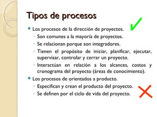 Tipos de procesos
 Los

procesos de la dirección de proyectos.
◦ Son comunes a la mayoría de proyectos.
◦ Se relacionan porque son integradores.
◦ Tienen el propósito de iniciar, planificar, ejecutar,
supervisar, controlar y cerrar un proyecto.
◦ Interactúan en relación a los alcances, costos y
cronograma del proyecto (áreas de conocimiento).
 Los procesos de orientados a producto.
◦ Especifican y crean el producto del proyecto.
◦ Se definen por el ciclo de vida del proyecto.

 