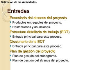 Definición de las Actividades

Entradas
Enunciado del alcance del proyecto
 Productos

entregables del proyecto.
 Restricciones y asunciones.

Estructura detallada de trabajo (EDT)
 Entrada

principal para este proceso.

Diccionario de la EDT
 Entrada

principal para este proceso.

Plan de gestión del proyecto
 Plan

de gestión del cronograma.
 Plan de gestión del alcance del proyecto.

 