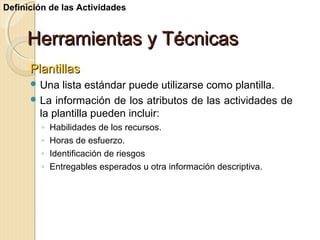 Definición de las Actividades

Herramientas y Técnicas
Plantillas
 Una

lista estándar puede utilizarse como plantilla.
 La información de los atributos de las actividades de
la plantilla pueden incluir:
◦
◦
◦
◦

Habilidades de los recursos.
Horas de esfuerzo.
Identificación de riesgos
Entregables esperados u otra información descriptiva.

 