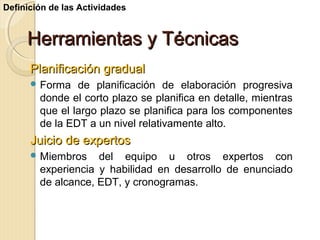 Definición de las Actividades

Herramientas y Técnicas
Planificación gradual
 Forma

de planificación de elaboración progresiva
donde el corto plazo se planifica en detalle, mientras
que el largo plazo se planifica para los componentes
de la EDT a un nivel relativamente alto.

Juicio de expertos
 Miembros

del equipo u otros expertos con
experiencia y habilidad en desarrollo de enunciado
de alcance, EDT, y cronogramas.

 