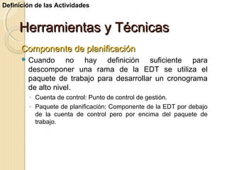 Definición de las Actividades

Herramientas y Técnicas
Componente de planificación
 Cuando

no hay definición suficiente para
descomponer una rama de la EDT se utiliza el
paquete de trabajo para desarrollar un cronograma
de alto nivel.
◦ Cuenta de control: Punto de control de gestión.
◦ Paquete de planificación: Componente de la EDT por debajo
de la cuenta de control pero por encima del paquete de
trabajo.

 
