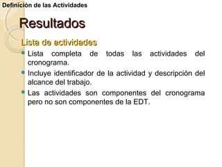 Definición de las Actividades

Resultados
Lista de actividades
 Lista

completa de todas las actividades del
cronograma.
 Incluye identificador de la actividad y descripción del
alcance del trabajo.
 Las actividades son componentes del cronograma
pero no son componentes de la EDT.

 