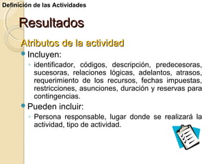Definición de las Actividades

Resultados
Atributos de la actividad
Incluyen:

◦ identificador, códigos, descripción, predecesoras,
sucesoras, relaciones lógicas, adelantos, atrasos,
requerimiento de los recursos, fechas impuestas,
restricciones, asunciones, duración y reservas para
contingencias.
Pueden

incluir:

◦ Persona responsable, lugar donde se realizará la
actividad, tipo de actividad.

 