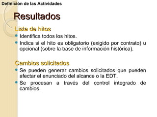 Definición de las Actividades

Resultados
Lista de hitos
 Identifica

todos los hitos.
 Indica si el hito es obligatorio (exigido por contrato) u
opcional (sobre la base de información histórica).

Cambios solicitados
 Se

pueden generar cambios solicitados que pueden
afectar el enunciado del alcance o la EDT.
 Se procesan a través del control integrado de
cambios.

 