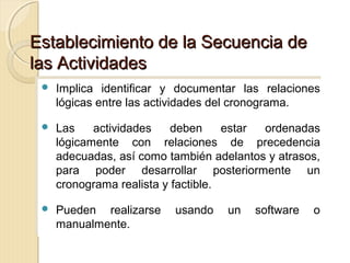 Establecimiento de la Secuencia de
las Actividades
 Implica
 Implica

identificar y documentar las relaciones
identificar y documentar las relaciones
lógicas entre las actividades del cronograma.
lógicas entre las actividades del cronograma.

 Las
 Las

actividades
actividades deben
deben estar
estar ordenadas
ordenadas
lógicamente con relaciones de precedencia
lógicamente con relaciones de precedencia
adecuadas, así como también adelantos y atrasos,
adecuadas, así como también adelantos y atrasos,
para poder desarrollar posteriormente un
para poder desarrollar posteriormente un
cronograma realista y factible.
cronograma realista y factible.

 Pueden
 Pueden

realizarse usando un software o
realizarse usando un software o
manualmente.
manualmente.

 