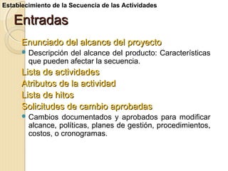 Establecimiento de la Secuencia de las Actividades

Entradas
Enunciado del alcance del proyecto
 Descripción

del alcance del producto: Características
que pueden afectar la secuencia.

Lista de actividades
Atributos de la actividad
Lista de hitos
Solicitudes de cambio aprobadas
 Cambios

documentados y aprobados para modificar
alcance, políticas, planes de gestión, procedimientos,
costos, o cronogramas.

 