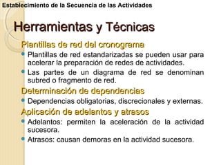Establecimiento de la Secuencia de las Actividades

Herramientas y Técnicas
Plantillas de red del cronograma
 Plantillas

de red estandarizadas se pueden usar para
acelerar la preparación de redes de actividades.
 Las partes de un diagrama de red se denominan
subred o fragmento de red.

Determinación de dependencias
 Dependencias

obligatorias, discrecionales y externas.

Aplicación de adelantos y atrasos
 Adelantos:

permiten la aceleración de la actividad

sucesora.
 Atrasos: causan demoras en la actividad sucesora.

 