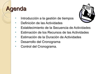 Agenda
•
•
•
•
•
•
•

Introducción a la gestión de tiempos
Definición de las Actividades
Establecimiento de la Secuencia de Actividades
Estimación de los Recursos de las Actividades
Estimación de la Duración de Actividades
Desarrollo del Cronograma
Control del Cronograma.

 