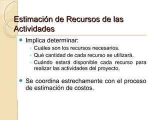 Estimación de Recursos de las
Actividades
 Implica determinar:
 Implica determinar:

◦◦ Cuáles son los recursos necesarios.
Cuáles son los recursos necesarios.
◦◦ Qué cantidad de cada recurso se utilizará.
Qué cantidad de cada recurso se utilizará.
◦◦ Cuándo estará disponible cada recurso para
Cuándo estará disponible cada recurso para
realizar las actividades del proyecto.
realizar las actividades del proyecto.

 Se coordina estrechamente con el proceso
 Se coordina estrechamente con el proceso

de estimación de costos.
de estimación de costos.

 