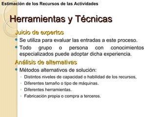 Estimación de los Recursos de las Actividades

Herramientas y Técnicas
Juicio de expertos
 Se

utiliza para evaluar las entradas a este proceso.
 Todo
grupo o persona con conocimientos
especializados puede adoptar dicha experiencia.

Análisis de alternativas
 Métodos

◦
◦
◦
◦

alternativos de solución:

Distintos niveles de capacidad o habilidad de los recursos,
Diferentes tamaño o tipo de máquinas.
Diferentes herramientas.
Fabricación propia o compra a terceros.

 