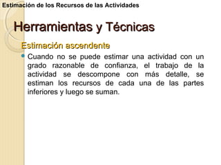Estimación de los Recursos de las Actividades

Herramientas y Técnicas
Estimación ascendente
 Cuando

no se puede estimar una actividad con un
grado razonable de confianza, el trabajo de la
actividad se descompone con más detalle, se
estiman los recursos de cada una de las partes
inferiores y luego se suman.

 