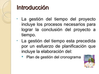 Introducción
La gestión del tiempo del proyecto
incluye los procesos necesarios para
lograr la conclusión del proyecto a
tiempo.
• La gestión del tiempo esta precedida
por un esfuerzo de planificación que
incluye la elaboración del:
•

 Plan de gestión del cronograma

 