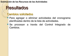 Estimación de los Recursos de las Actividades

Resultados
Cambios solicitados
 Para

agregar o eliminar actividades del cronograma
planificadas dentro de la lista de actividades.
 Se procesan a través del Control Integrado de
Cambios.

 