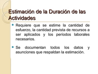 Estimación de la Duración de las
Actividades
 Requiere
 Requiere

que se estime la cantidad de
que se estime la cantidad de
esfuerzo, la cantidad prevista de recursos a
esfuerzo, la cantidad prevista de recursos a
ser aplicados y los períodos laborales
ser aplicados y los períodos laborales
necesarios.
necesarios.

 Se
 Se

documentan todos los datos y
documentan todos los datos y
asunciones que respaldan la estimación.
asunciones que respaldan la estimación.

 