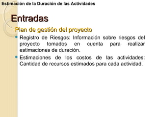 Estimación de la Duración de las Actividades

Entradas
Plan de gestión del proyecto
 Registro

de Riesgos: Información sobre riesgos del
proyecto tomados en cuenta para realizar
estimaciones de duración.
 Estimaciones de los costos de las actividades:
Cantidad de recursos estimados para cada actividad.

 