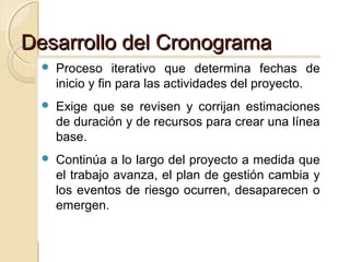 Desarrollo del Cronograma
 Proceso
 Proceso

iterativo que determina fechas de
iterativo que determina fechas de
inicio y fin para las actividades del proyecto.
inicio y fin para las actividades del proyecto.

 Exige que se revisen y corrijan estimaciones
 Exige que se revisen y corrijan estimaciones

de duración y de recursos para crear una línea
de duración y de recursos para crear una línea
base.
base.

 Continúa a lo largo del proyecto a medida que
 Continúa a lo largo del proyecto a medida que

el trabajo avanza, el plan de gestión cambia y
el trabajo avanza, el plan de gestión cambia y
los eventos de riesgo ocurren, desaparecen o
los eventos de riesgo ocurren, desaparecen o
emergen.
emergen.

 