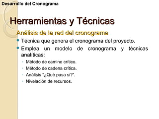 Desarrollo del Cronograma

Herramientas y Técnicas
Análisis de la red del cronograma
 Técnica

que genera el cronograma del proyecto.
 Emplea un modelo de cronograma y técnicas
analíticas:
◦
◦
◦
◦

Método de camino crítico.
Método de cadena crítica.
Análisis “¿Qué pasa si?”.
Nivelación de recursos.

 
