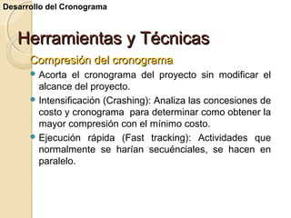 Desarrollo del Cronograma

Herramientas y Técnicas
Compresión del cronograma
 Acorta

el cronograma del proyecto sin modificar el
alcance del proyecto.
 Intensificación (Crashing): Analiza las concesiones de
costo y cronograma para determinar como obtener la
mayor compresión con el mínimo costo.
 Ejecución rápida (Fast tracking): Actividades que
normalmente se harían secuénciales, se hacen en
paralelo.

 