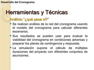 Desarrollo del Cronograma

Herramientas y Técnicas
Análisis “¿qué pasa si?”
 Se

realizan análisis de la red del cronograma usando
el modelo del cronograma para calcular diferentes
escenarios.
 Sus resultados se pueden usar para evaluar la
viabilidad del cronograma en condiciones adversas y
preparar los planes de contingencia y respuesta.
 La simulación supone el cálculo de múltiples
duraciones del proyecto con diferentes conjuntos de
asunciones.

 
