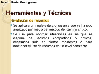 Desarrollo del Cronograma

Herramientas y Técnicas
Nivelación de recursos
 Se

aplica a un modelo de cronograma que ya ha sido
analizado por medio del método del camino crítico.
 Se usa para abordar situaciones en las que se
dispone de recursos compartidos o críticos,
necesarios sólo en ciertos momentos o para
mantener el uso de recursos en un nivel constante.

 
