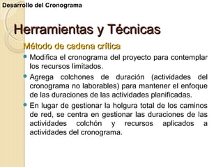 Desarrollo del Cronograma

Herramientas y Técnicas
Método de cadena crítica
 Modifica

el cronograma del proyecto para contemplar
los recursos limitados.
 Agrega colchones de duración (actividades del
cronograma no laborables) para mantener el enfoque
de las duraciones de las actividades planificadas.
 En lugar de gestionar la holgura total de los caminos
de red, se centra en gestionar las duraciones de las
actividades colchón y recursos aplicados a
actividades del cronograma.

 