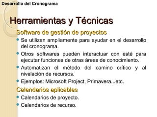 Desarrollo del Cronograma

Herramientas y Técnicas
Software de gestión de proyectos
 Se

utilizan ampliamente para ayudar en el desarrollo
del cronograma.
 Otros softwares pueden interactuar con esté para
ejecutar funciones de otras áreas de conocimiento.
 Automatizan el método del camino crítico y al
nivelación de recursos.
 Ejemplos: Microsoft Project, Primavera...etc.

Calendarios aplicables
 Calendarios

de proyecto.
 Calendarios de recurso.

 