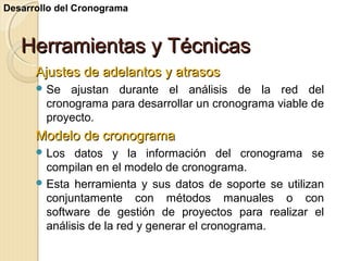 Desarrollo del Cronograma

Herramientas y Técnicas
Ajustes de adelantos y atrasos
 Se

ajustan durante el análisis de la red del
cronograma para desarrollar un cronograma viable de
proyecto.

Modelo de cronograma
 Los

datos y la información del cronograma se
compilan en el modelo de cronograma.
 Esta herramienta y sus datos de soporte se utilizan
conjuntamente con métodos manuales o con
software de gestión de proyectos para realizar el
análisis de la red y generar el cronograma.

 