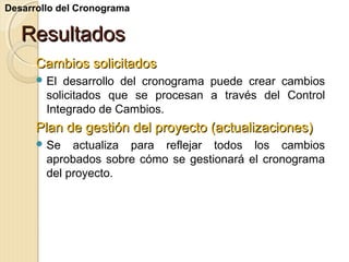 Desarrollo del Cronograma

Resultados
Cambios solicitados
 El

desarrollo del cronograma puede crear cambios
solicitados que se procesan a través del Control
Integrado de Cambios.

Plan de gestión del proyecto (actualizaciones)
 Se

actualiza para reflejar todos los cambios
aprobados sobre cómo se gestionará el cronograma
del proyecto.

 