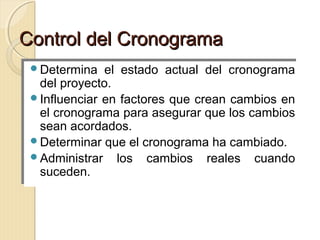 Control del Cronograma
Determina
Determina

el estado actual del cronograma
el estado actual del cronograma
del proyecto.
del proyecto.
Influenciar en factores que crean cambios en
Influenciar en factores que crean cambios en
el cronograma para asegurar que los cambios
el cronograma para asegurar que los cambios
sean acordados.
sean acordados.
Determinar que el cronograma ha cambiado.
Determinar que el cronograma ha cambiado.
Administrar los cambios reales cuando
Administrar los cambios reales cuando
suceden.
suceden.

 