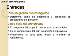 Control del Cronograma

Entradas
Plan de gestión del cronograma
 Determina

cómo se gestionará y controlará el
cronograma del proyecto.

Línea base del cronograma
 Cronograma

del proyecto que se usa para controlar.
 Es un componente del plan de gestión del proyecto.
 Proporciona la base para medir e informar el
rendimiento.

 