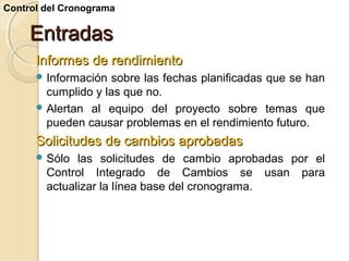 Control del Cronograma

Entradas
Informes de rendimiento
 Información

sobre las fechas planificadas que se han
cumplido y las que no.
 Alertan al equipo del proyecto sobre temas que
pueden causar problemas en el rendimiento futuro.

Solicitudes de cambios aprobadas
 Sólo

las solicitudes de cambio aprobadas por el
Control Integrado de Cambios se usan para
actualizar la línea base del cronograma.

 