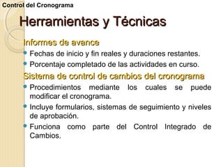 Control del Cronograma

Herramientas y Técnicas
Informes de avance
 Fechas

de inicio y fin reales y duraciones restantes.
 Porcentaje completado de las actividades en curso.

Sistema de control de cambios del cronograma
 Procedimientos

mediante los cuales se puede
modificar el cronograma.
 Incluye formularios, sistemas de seguimiento y niveles
de aprobación.
 Funciona como parte del Control Integrado de
Cambios.

 