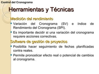 Control del Cronograma

Herramientas y Técnicas
Medición del rendimiento
 Variación

del Cronograma (SV) e índice de
Rendimiento del Cronograma (SPI).
 Es importante decidir si una variación del cronograma
requiere acciones correctivas.

Software de gestión de proyectos
 Posibilita

hacer seguimiento de fechas planificadas
contra reales.
 Permite pronosticar efecto real o potencial de cambios
al cronograma.

 