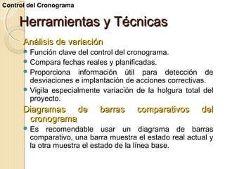 Control del Cronograma

Herramientas y Técnicas
Análisis de variación
 Función

clave del control del cronograma.
 Compara fechas reales y planificadas.
 Proporciona información útil para detección de
desviaciones e implantación de acciones correctivas.
 Vigila especialmente variación de la holgura total del
proyecto.

Diagramas de
cronograma
 Es

barras

comparativos

del

recomendable usar un diagrama de barras
comparativo, una barra muestra el estado real actual y
la otra muestra el estado de la línea base.

 