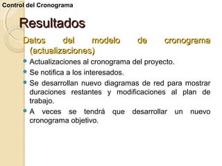 Control del Cronograma

Resultados
Datos
del
modelo
(actualizaciones)
 Actualizaciones

de

cronograma

al cronograma del proyecto.
 Se notifica a los interesados.
 Se desarrollan nuevo diagramas de red para mostrar
duraciones restantes y modificaciones al plan de
trabajo.
 A veces se tendrá que desarrollar un nuevo
cronograma objetivo.

 