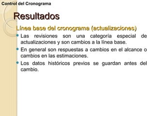 Control del Cronograma

Resultados
Línea base del cronograma (actualizaciones)
 Las

revisiones son una categoría especial de
actualizaciones y son cambios a la línea base.
 En general son respuestas a cambios en el alcance o
cambios en las estimaciones.
 Los datos históricos previos se guardan antes del
cambio.

 