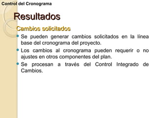 Control del Cronograma

Resultados
Cambios solicitados
 Se

pueden generar cambios solicitados en la línea
base del cronograma del proyecto.
 Los cambios al cronograma pueden requerir o no
ajustes en otros componentes del plan.
 Se procesan a través del Control Integrado de
Cambios.

 